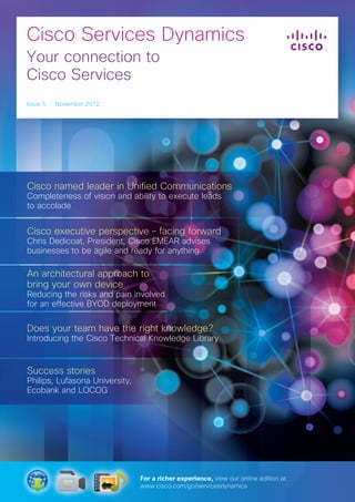 Cisco Services Dynamics
Your connection to
Cisco Services
Issue 5 I November 2012
Cisco named leader in Unified Communications
Completeness of vision and ability to execute leads
to accolade
Cisco executive perspective – facing forward
Chris Dedicoat, President, Cisco EMEAR advises
businesses to be agile and ready for anything
An architectural approach to
bring your own device
Reducing the risks and pain involved
for an effective BYOD deployment
Does your team have the right knowledge?
Introducing the Cisco Technical Knowledge Library
Success stories
Philips, Lufasona University,
Ecobank and LOCOG
For a richer experience, view our online edition at:
www.cisco.com/go/servicesdynamics
 