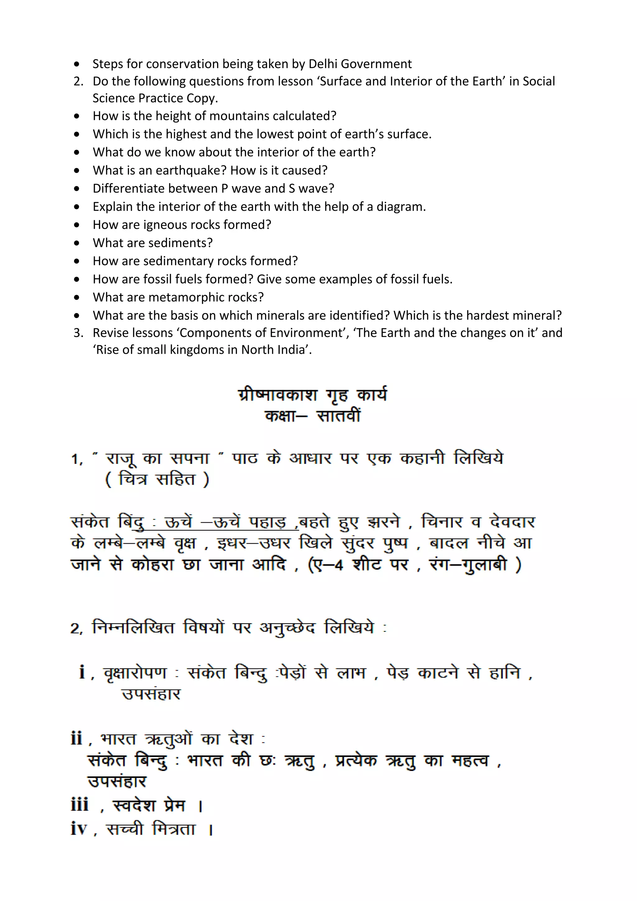 • Steps for conservation being taken by Delhi Government
2. Do the following questions from lesson ‘Surface and Interior of the Earth’ in Social
Science Practice Copy.
• How is the height of mountains calculated?
• Which is the highest and the lowest point of earth’s surface.
• What do we know about the interior of the earth?
• What is an earthquake? How is it caused?
• Differentiate between P wave and S wave?
• Explain the interior of the earth with the help of a diagram.
• How are igneous rocks formed?
• What are sediments?
• How are sedimentary rocks formed?
• How are fossil fuels formed? Give some examples of fossil fuels.
• What are metamorphic rocks?
• What are the basis on which minerals are identified? Which is the hardest mineral?
3. Revise lessons ‘Components of Environment’, ‘The Earth and the changes on it’ and
‘Rise of small kingdoms in North India’.
 