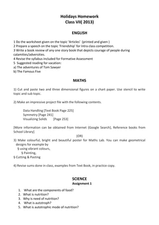 Holidays Homework
Class VII( 2013)
ENGLISH
1 Do the worksheet given on the topic ‘Articles’ (printed and given )
2 Prepare a speech on the topic ‘Friendship’ for Intra class competition.
3 Write a book review of any one story book that depicts courage of people during
calamities/adversities.
4 Revise the syllabus included for Formative Assessment
5 Suggested reading for vacation:
a) The adventures of Tom Sawyer
b) The Famous Five
MATHS
1) Cut and paste two and three dimensional figures on a chart paper. Use stencil to write
topic and sub topic.
2) Make an impressive project file with the following contents.
Data Handling [Text Book Page 225]
Symmetry [Page 241]
Visualizing Solids [Page 253]
[More information can be obtained from Internet {Google Search}, Reference books from
School Library]
(OR)
3) Make colourful, bright and beautiful poster for Maths Lab. You can make geometrical
designs for example by
§ using vibrant colours,
§ Painting,
§ Cutting & Pasting
4) Revise sums done in class, examples from Text Book, in practice copy.
SCIENCE
Assignment 1
1. What are the components of food?
2. What is nutrition?
3. Why is need of nutrition?
4. What is autotroph?
5. What is autotrophic mode of nutrition?
 