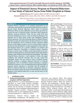 International Journal of Trend in Scientific Research and Development (IJTSRD)
Volume 8 Issue 1, January-February 2024 Available Online: www.ijtsrd.com e-ISSN: 2456 – 6470
@ IJTSRD | Unique Paper ID – IJTSRD62409 | Volume – 8 | Issue – 1 | Jan-Feb 2024 Page 368
Impact of Financial Literacy Program on Financial Behaviour:
A Case Study of Selected Nurses from Public Hospitals in Ghana
Daniels Owusu (Ph.D. Student, MBA, B’COM, LLB, ICA (GH))1
Bernard Owusu (Ph.D. Student, MSc, BSc. CIFIA, ATSWA, AIS, ICM, ICA Part II)2
1
Municipal Finance Officer, Asokwa Municipal Assembly, Kumasi, Ghana
2
Research Consultant, Greatideas Consult, Ghana
ABSTRACT
Financial literacy education is an essential requirement for all
individuals and especially for professionals like the nurses in order to
prevent unruly financial behaviour which results in financial
difficulties. However, these difficulties are not solely caused by low
income but lack of financial literacy education which negatively
influence financial behaviour. They can also result from poor
financial management, such as a lack of financial planning or the
improper use of credit which results from inadequate financial
literacy education. Given the increasing interest in financial literacy
education in many developed nations for their profession, it is logical
that the significance level of financial literacy education should
increase in developing countries. Even in certain nations, financial
literacy has been designated as a national programme. Due to the fact
that financial literacy has a positive influence on inclusion and
financial behaviour, knowledge in financial literacy education
becomes a serious issue. In Ghana, many professionals do not give
attention to financial literacy education and this affects their finances
leading to debt, liabilities and untold financial hardships. This makes
financial literacy education a vital imperative. Hence, this paper
establishes that financial constrains does not only result from
inadequate income, but also owing to lack of financial literacy
education leading to improper financial behaviour in financial
management, such as insufficient financial planning or improper
utilisation of finances. It was concluded that possessing knowledge in
financial literacy education is associated with the adoption of
effective financial behaviour in financial management practices.
Hence, the study examines the impact of financial literacy education
program on the financial behaviour of some selected nurses in the
Ashanti region.
How to cite this paper: Daniels Owusu |
Bernard Owusu "Impact of Financial
Literacy Program on Financial
Behaviour: A Case Study of Selected
Nurses from Public Hospitals in Ghana"
Published in
International
Journal of Trend in
Scientific Research
and Development
(ijtsrd), ISSN:
2456-6470,
Volume-8 | Issue-1,
February 2024, pp.368-376, URL:
www.ijtsrd.com/papers/ijtsrd62409.pdf
Copyright © 2024 by author (s) and
International Journal of Trend in
Scientific Research and Development
Journal. This is an
Open Access article
distributed under the
terms of the Creative Commons
Attribution License (CC BY 4.0)
(http://creativecommons.org/licenses/by/4.0)
KEYWORDS: Financial Literacy,
education, program, impact, Nurses,
Financial Behviour
I. INTRODUCTION
 Background information on financial literacy
programs and their importance
Financial literacy is a crucial prerequisite for every
individual to avoid facing financial hardships.
Financial problems can occur not just due to lack
income, but also because of mistakes in financial
management, such as inadequate financial planning or
improper financial practices. Financial literacy
commonly refers to the comprehension of financial
concepts and practices 1. (Sabri et al, 2012).
Furthermore, financial literacy implies the
understanding, management, and planning of an
individual's own financial affairs. The primary
objective of the field of financial literacy is to address
personal financial matters, which are crucial for
achieving and maintaining a desired degree of
economic prosperity, often known as financial well-
beingin terms of financial behaviour. According to
Huston (2010), financial literacy refers to an
individual's ability to understand and interpret basic
financial concepts, and to effectively apply learned
information in making informed decisions. Therefore,
the lack of understanding in financial matters, known
as financial illiteracy, can lead to making less than
IJTSRD62409
 