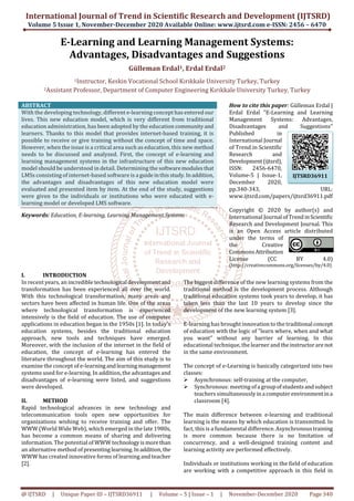 International Journal of Trend in Scientific Research and Development (IJTSRD)
Volume 5 Issue 1, November-December 2020 Available Online: www.ijtsrd.com e-ISSN: 2456 – 6470
@ IJTSRD | Unique Paper ID – IJTSRD36911 | Volume – 5 | Issue – 1 | November-December 2020 Page 340
E-Learning and Learning Management Systems:
Advantages, Disadvantages and Suggestions
Gülleman Erdal1, Erdal Erdal2
1Instructor, Keskin Vocational School Kırıkkale University Turkey, Turkey
2Assistant Professor, Department of Computer Engineering Kırıkkale University Turkey, Turkey
ABSTRACT
With the developing technology, different e-learning concept has entered our
lives. This new education model, which is very different from traditional
education administration, has been adopted by the education communityand
learners. Thanks to this model that provides internet-based training, it is
possible to receive or give training without the concept of time and space.
However, when the issue is a critical area such as education, this new method
needs to be discussed and analyzed. First, the concept of e-learning and
learning management systems in the infrastructure of this new education
model should be understood in detail. Determining the softwaremodulesthat
LMSs consisting of internet-based software is a guideinthisstudy.Inaddition,
the advantages and disadvantages of this new education model were
evaluated and presented item by item. At the end of the study, suggestions
were given to the individuals or institutions who were educated with e-
learning model or developed LMS software.
Keywords: Education, E-learning, Learning Management Systems
How to cite this paper: Gülleman Erdal |
Erdal Erdal "E-Learning and Learning
Management Systems: Advantages,
Disadvantages and Suggestions"
Published in
International Journal
of Trend in Scientific
Research and
Development(ijtsrd),
ISSN: 2456-6470,
Volume-5 | Issue-1,
December 2020,
pp.340-343, URL:
www.ijtsrd.com/papers/ijtsrd36911.pdf
Copyright © 2020 by author(s) and
International Journal ofTrendinScientific
Research and Development Journal. This
is an Open Access article distributed
under the terms of
the Creative
CommonsAttribution
License (CC BY 4.0)
(http://creativecommons.org/licenses/by/4.0)
I. INTRODUCTION
In recent years, an incredible technological developmentand
transformation has been experienced all over the world.
With this technological transformation, many areas and
sectors have been affected in human life. One of the areas
where technological transformation is experienced
intensively is the field of education. The use of computer
applications in education began in the 1950s [1]. In today's
education systems, besides the traditional education
approach, new tools and techniques have emerged.
Moreover, with the inclusion of the internet in the field of
education, the concept of e-learning has entered the
literature throughout the world. The aim of this study is to
examine the concept of e-learningandlearningmanagement
systems used for e-learning. In addition, the advantages and
disadvantages of e-learning were listed, and suggestions
were developed.
II. METHOD
Rapid technological advances in new technology and
telecommunication tools open new opportunities for
organizations wishing to receive training and offer. The
WWW (World Wide Web), which emerged in the late 1980s,
has become a common means of sharing and delivering
information. The potential of WWW technologyismorethan
an alternative method of presentinglearning.Inaddition, the
WWW has created innovative forms of learning and teacher
[2].
The biggest difference of the new learning systems from the
traditional method is the development process. Although
traditional education systems took years to develop, it has
taken less than the last 10 years to develop since the
development of the new learning system [3].
E-learning has brought innovation to the traditional concept
of education with the logic of "learn where, when and what
you want" without any barrier of learning. In this
educational technique, the learner and theinstructorare not
in the same environment.
The concept of e-Learning is basically categorized into two
classes:
Asynchronous: self-training at the computer,
Synchronous: meeting ofa groupofstudentsandsubject
teachers simultaneously ina computerenvironmentina
classroom [4].
The main difference between e-learning and traditional
learning is the means by which education is transmitted. In
fact, this is a fundamental difference. Asynchronoustraining
is more common because there is no limitation of
concurrency, and a well-designed training content and
learning activity are performed effectively.
Individuals or institutions working in the field of education
are working with a competitive approach in this field in
IJTSRD36911
 