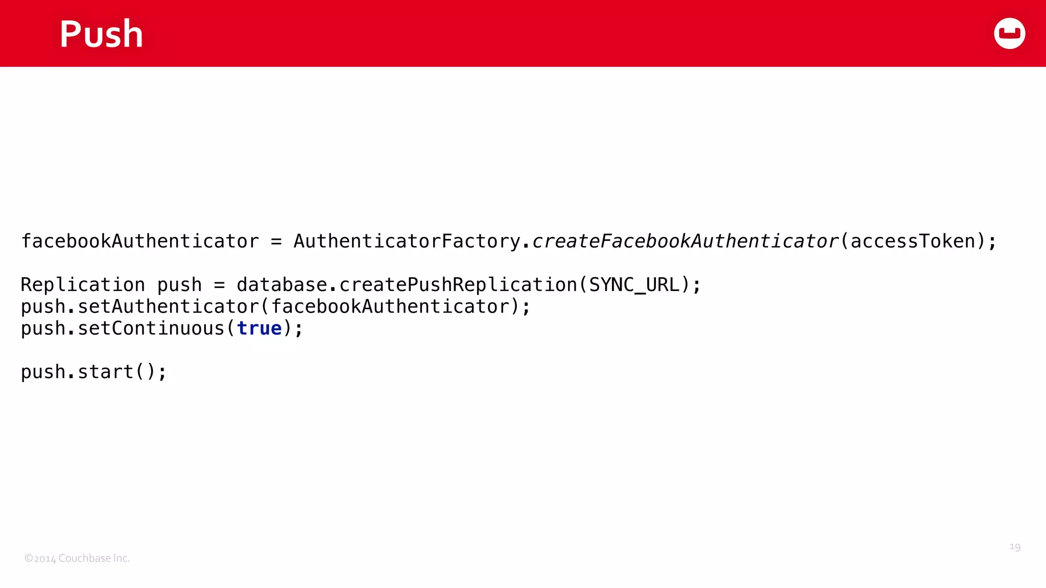 ©2014	
  Couchbase	
  Inc.
Push
19
facebookAuthenticator = AuthenticatorFactory.createFacebookAuthenticator(accessToken); 
 
Replication push = database.createPushReplication(SYNC_URL); 
push.setAuthenticator(facebookAuthenticator); 
push.setContinuous(true); 
 
push.start();
 