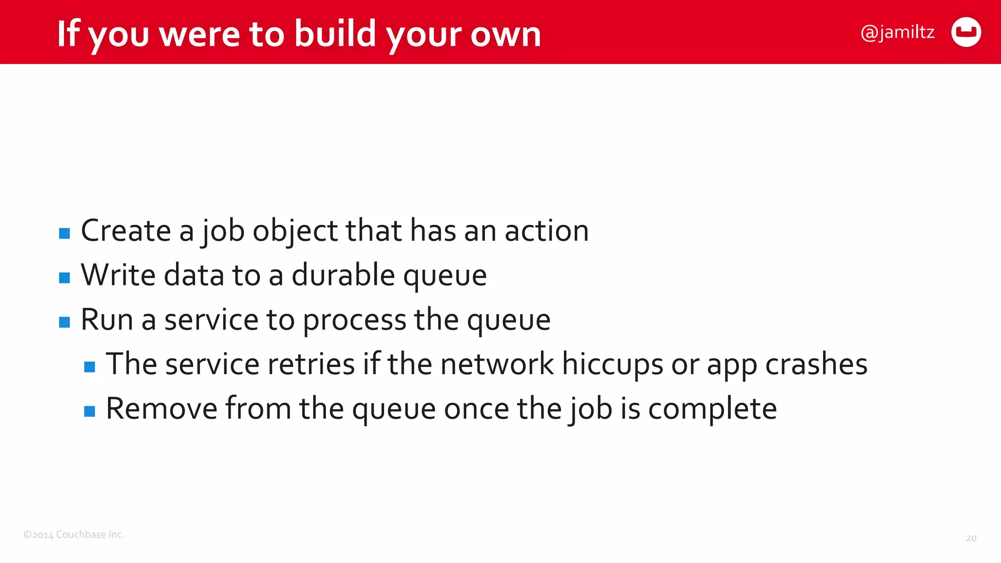 ©2014	
  Couchbase	
  Inc.
If	
  you	
  were	
  to	
  build	
  your	
  own
▪ Create	
  a	
  job	
  object	
  that	
  has	
  an	
  action	
  
▪ Write	
  data	
  to	
  a	
  durable	
  queue	
  
▪ Run	
  a	
  service	
  to	
  process	
  the	
  queue	
  
▪ The	
  service	
  retries	
  if	
  the	
  network	
  hiccups	
  or	
  app	
  crashes	
  
▪ Remove	
  from	
  the	
  queue	
  once	
  the	
  job	
  is	
  complete
20
@jamiltz
 