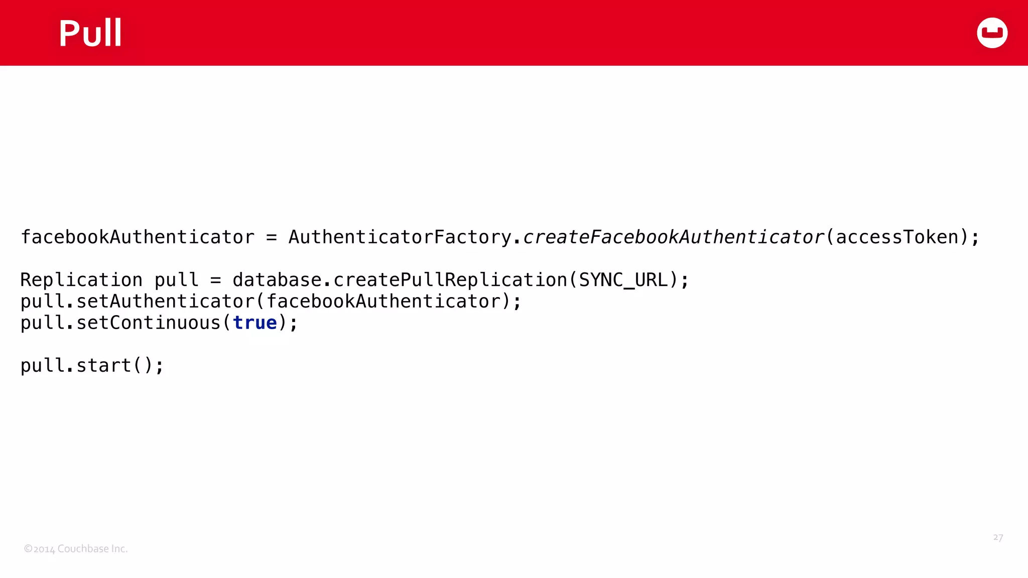 ©2014	
  Couchbase	
  Inc.
Pull
27
facebookAuthenticator = AuthenticatorFactory.createFacebookAuthenticator(accessToken); 
 
Replication pull = database.createPullReplication(SYNC_URL); 
pull.setAuthenticator(facebookAuthenticator); 
pull.setContinuous(true); 
 
pull.start();
 
