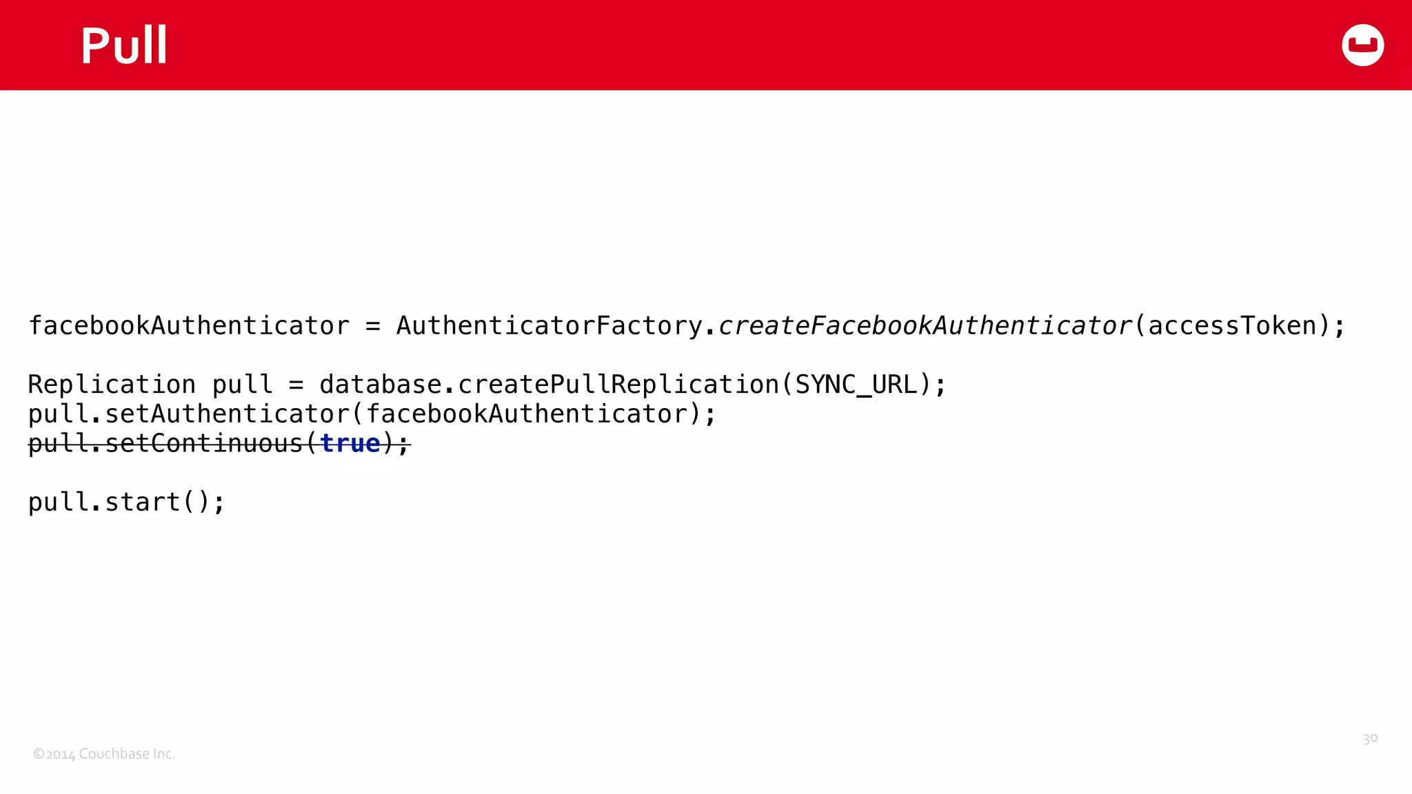 ©2014	
  Couchbase	
  Inc.
Pull
30
facebookAuthenticator = AuthenticatorFactory.createFacebookAuthenticator(accessToken); 
 
Replication pull = database.createPullReplication(SYNC_URL); 
pull.setAuthenticator(facebookAuthenticator); 
pull.setContinuous(true); 
 
pull.start();
 