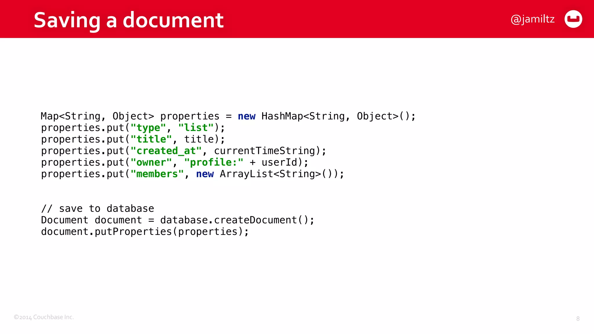 ©2014	
  Couchbase	
  Inc.
Saving	
  a	
  document
8
Map<String, Object> properties = new HashMap<String, Object>(); 
properties.put("type", "list"); 
properties.put("title", title); 
properties.put("created_at", currentTimeString); 
properties.put("owner", "profile:" + userId); 
properties.put("members", new ArrayList<String>());
// save to database 
Document document = database.createDocument(); 
document.putProperties(properties);
@jamiltz
 