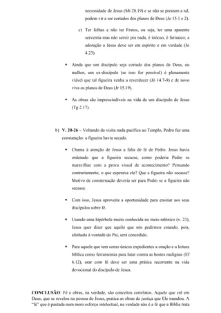 necessidade de Jesus (Mt 28.19) e se não se prestam a tal,
podem vir a ser cortados dos planos de Deus (Jo 15.1 e 2).
c) Ter folhas e não ter Frutos, ou seja, ter uma aparente
serventia mas não servir pra nada, é inócuo, é farisaico; a
adoração a Jesus deve ser em espírito e em verdade (Jo
4.23).
 Ainda que um discípulo seja cortado dos planos de Deus, ou
melhor, um ex-discípulo (se isso for possível) é plenamente
viável que tal figueira venha a reverdecer (Jó 14.7-9) e de novo
viva os planos de Deus (Jr 15.19).
 As obras são imprescindíveis na vida de um discípulo de Jesus
(Tg 2.17).
b) V. 20-26 – Voltando da visita nada pacífica ao Templo, Pedro faz uma
constatação: a figueira havia secado.
 Chama à atenção de Jesus a falta de fé de Pedro. Jesus havia
ordenado que a figueira secasse, como poderia Pedro se
maravilhar com a prova visual de acontecimento? Pensando
contrariamente, o que esperava ele? Que a figueira não secasse?
Motivo de consternação deveria ser para Pedro se a figueira não
secasse.
 Com isso, Jesus aproveita a oportunidade para ensinar aos seus
discípulos sobre fé.
 Usando uma hipérbole muito conhecida no meio rabínico (v. 23),
Jesus quer dizer que aquilo que nós pedirmos estando, pois,
alinhado à vontade do Pai, será concedido.
 Para aquele que tem como únicos expedientes a oração e a leitura
bíblica como ferramentas para lutar contra as hostes malignas (Ef
6.12), orar com fé deve ser uma prática recorrente na vida
devocional do discípulo de Jesus.
CONCLUSÃO: Fé e obras, na verdade, são conceitos correlatos. Aquele que crê em
Deus, que se revelou na pessoa de Jesus, pratica as obras de justiça que Ele mandou. A
“fé” que é pautada num mero esforço intelectual, na verdade não é a fé que a Bíblia trata
 