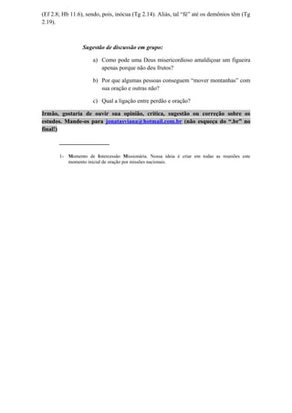 (Ef 2.8; Hb 11.6), sendo, pois, inócua (Tg 2.14). Aliás, tal “fé” até os demônios têm (Tg
2.19).
Sugestão de discussão em grupo:
a) Como pode uma Deus misericordioso amaldiçoar um figueira
apenas porque não deu frutos?
b) Por que algumas pessoas conseguem “mover montanhas” com
sua oração e outras não?
c) Qual a ligação entre perdão e oração?
Irmão, gostaria de ouvir sua opinião, crítica, sugestão ou correção sobre os
estudos. Mande-os para jonatasviana@hotmail.com.br (não esqueça do “.br” no
final!)
_________________
1- Momento de Intercessão Missionária. Nossa ideia é criar em todas as reuniões este
momento inicial de oração por missões nacionais.
 