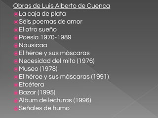 Obras de Luis Alberto de Cuenca
⦿La caja de plata
⦿Seis poemas de amor
⦿El otro sueño
⦿Poesía 1970-1989
⦿Nausícaa
⦿El héroe y sus máscaras
⦿Necesidad del mito (1976)
⦿Museo (1978)
⦿El héroe y sus máscaras (1991)
⦿Etcétera
⦿Bazar (1995)
⦿Álbum de lecturas (1996)
⦿Señales de humo
 