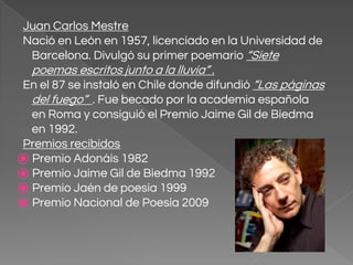 Juan Carlos Mestre
Nació en León en 1957, licenciado en la Universidad de
Barcelona. Divulgó su primer poemario “Siete
poemas escritos junto a la lluvia” .
En el 87 se instaló en Chile donde difundió “Las páginas
del fuego” . Fue becado por la academia española
en Roma y consiguió el Premio Jaime Gil de Biedma
en 1992.
Premios recibidos
⦿ Premio Adonáis 1982
⦿ Premio Jaime Gil de Biedma 1992
⦿ Premio Jaén de poesía 1999
⦿ Premio Nacional de Poesía 2009
 