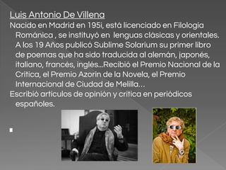 Luis Antonio De Villena
Nacido en Madrid en 195i, está licenciado en Filología
Románica , se instituyó en lenguas clásicas y orientales.
A los 19 Años publicó Sublime Solarium su primer libro
de poemas que ha sido traducida al alemán, japonés,
italiano, francés, inglés...Recibió el Premio Nacional de la
Crítica, el Premio Azorín de la Novela, el Premio
Internacional de Ciudad de Melilla…
Escribió artículos de opinión y crítica en periódicos
españoles.
 