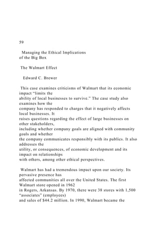 59
Managing the Ethical Implications
of the Big Box
The Walmart Effect
Edward C. Brewer
This case examines criticisms of Walmart that its economic
impact “limits the
ability of local businesses to survive.” The case study also
examines how the
company has responded to charges that it negatively affects
local businesses. It
raises questions regarding the effect of large businesses on
other stakeholders,
including whether company goals are aligned with community
goals and whether
the company communicates responsibly with its publics. It also
addresses the
utility, or consequences, of economic development and its
impact on relationships
with others, among other ethical perspectives.
Walmart has had a tremendous impact upon our society. Its
pervasive presence has
affected communities all over the United States. The first
Walmart store opened in 1962
in Rogers, Arkansas. By 1970, there were 38 stores with 1,500
“associates” (employees)
and sales of $44.2 million. In 1990, Walmart became the
 
