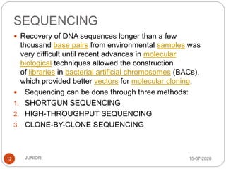 SEQUENCING
15-07-2020JUNIOR12
 Recovery of DNA sequences longer than a few
thousand base pairs from environmental samples was
very difficult until recent advances in molecular
biological techniques allowed the construction
of libraries in bacterial artificial chromosomes (BACs),
which provided better vectors for molecular cloning.
 Sequencing can be done through three methods:
1. SHORTGUN SEQUENCING
2. HIGH-THROUGHPUT SEQUENCING
3. CLONE-BY-CLONE SEQUENCING
 