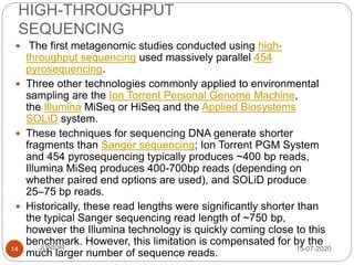 HIGH-THROUGHPUT
SEQUENCING
15-07-2020JUNIOR14
 The first metagenomic studies conducted using high-
throughput sequencing used massively parallel 454
pyrosequencing.
 Three other technologies commonly applied to environmental
sampling are the Ion Torrent Personal Genome Machine,
the Illumina MiSeq or HiSeq and the Applied Biosystems
SOLiD system.
 These techniques for sequencing DNA generate shorter
fragments than Sanger sequencing; Ion Torrent PGM System
and 454 pyrosequencing typically produces ~400 bp reads,
Illumina MiSeq produces 400-700bp reads (depending on
whether paired end options are used), and SOLiD produce
25–75 bp reads.
 Historically, these read lengths were significantly shorter than
the typical Sanger sequencing read length of ~750 bp,
however the Illumina technology is quickly coming close to this
benchmark. However, this limitation is compensated for by the
much larger number of sequence reads.
 