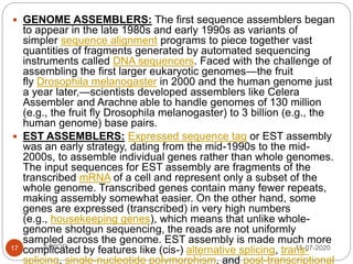 15-07-2020JUNIOR17
 GENOME ASSEMBLERS: The first sequence assemblers began
to appear in the late 1980s and early 1990s as variants of
simpler sequence alignment programs to piece together vast
quantities of fragments generated by automated sequencing
instruments called DNA sequencers. Faced with the challenge of
assembling the first larger eukaryotic genomes—the fruit
fly Drosophila melanogaster in 2000 and the human genome just
a year later,—scientists developed assemblers like Celera
Assembler and Arachne able to handle genomes of 130 million
(e.g., the fruit fly Drosophila melanogaster) to 3 billion (e.g., the
human genome) base pairs.
 EST ASSEMBLERS: Expressed sequence tag or EST assembly
was an early strategy, dating from the mid-1990s to the mid-
2000s, to assemble individual genes rather than whole genomes.
The input sequences for EST assembly are fragments of the
transcribed mRNA of a cell and represent only a subset of the
whole genome. Transcribed genes contain many fewer repeats,
making assembly somewhat easier. On the other hand, some
genes are expressed (transcribed) in very high numbers
(e.g., housekeeping genes), which means that unlike whole-
genome shotgun sequencing, the reads are not uniformly
sampled across the genome. EST assembly is made much more
complicated by features like (cis-) alternative splicing, trans-
splicing, single-nucleotide polymorphism, and post-transcriptional
 