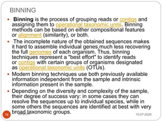 BINNING
15-07-2020JUNIOR19
 Binning is the process of grouping reads or contigs and
assigning them to operational taxonomic units. Binning
methods can be based on either compositional features
or alignment (similarity), or both.
 The incomplete nature of the obtained sequences makes
it hard to assemble individual genes,much less recovering
the full genomes of each organism. Thus, binning
techniques represent a "best effort" to identify reads
or contigs with certain groups of organisms designated
as operational taxonomic units (OTUs).
 Modern binning techniques use both previously available
information independent from the sample and intrinsic
information present in the sample.
 Depending on the diversity and complexity of the sample,
their degree of success vary: in some cases they can
resolve the sequences up to individual species, while in
some others the sequences are identified at best with very
broad taxonomic groups.
 