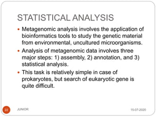 STATISTICAL ANALYSIS
15-07-2020JUNIOR22
 Metagenomic analysis involves the application of
bioinformatics tools to study the genetic material
from environmental, uncultured microorganisms.
 Analysis of metagenomic data involves three
major steps: 1) assembly, 2) annotation, and 3)
statistical analysis.
 This task is relatively simple in case of
prokaryotes, but search of eukaryotic gene is
quite difficult.
 