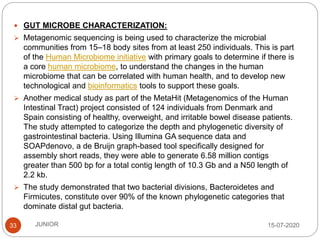 15-07-2020JUNIOR33
 GUT MICROBE CHARACTERIZATION:
 Metagenomic sequencing is being used to characterize the microbial
communities from 15–18 body sites from at least 250 individuals. This is part
of the Human Microbiome initiative with primary goals to determine if there is
a core human microbiome, to understand the changes in the human
microbiome that can be correlated with human health, and to develop new
technological and bioinformatics tools to support these goals.
 Another medical study as part of the MetaHit (Metagenomics of the Human
Intestinal Tract) project consisted of 124 individuals from Denmark and
Spain consisting of healthy, overweight, and irritable bowel disease patients.
The study attempted to categorize the depth and phylogenetic diversity of
gastrointestinal bacteria. Using Illumina GA sequence data and
SOAPdenovo, a de Bruijn graph-based tool specifically designed for
assembly short reads, they were able to generate 6.58 million contigs
greater than 500 bp for a total contig length of 10.3 Gb and a N50 length of
2.2 kb.
 The study demonstrated that two bacterial divisions, Bacteroidetes and
Firmicutes, constitute over 90% of the known phylogenetic categories that
dominate distal gut bacteria.
 