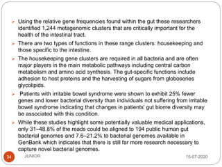 15-07-2020JUNIOR34
 Using the relative gene frequencies found within the gut these researchers
identified 1,244 metagenomic clusters that are critically important for the
health of the intestinal tract.
 There are two types of functions in these range clusters: housekeeping and
those specific to the intestine.
 The housekeeping gene clusters are required in all bacteria and are often
major players in the main metabolic pathways including central carbon
metabolism and amino acid synthesis. The gut-specific functions include
adhesion to host proteins and the harvesting of sugars from globoseries
glycolipids.
 Patients with irritable bowel syndrome were shown to exhibit 25% fewer
genes and lower bacterial diversity than individuals not suffering from irritable
bowel syndrome indicating that changes in patients' gut biome diversity may
be associated with this condition.
 While these studies highlight some potentially valuable medical applications,
only 31–48.8% of the reads could be aligned to 194 public human gut
bacterial genomes and 7.6–21.2% to bacterial genomes available in
GenBank which indicates that there is still far more research necessary to
capture novel bacterial genomes.
 