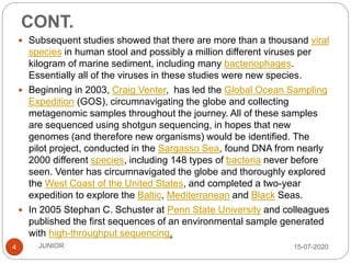 CONT.
15-07-2020JUNIOR4
 Subsequent studies showed that there are more than a thousand viral
species in human stool and possibly a million different viruses per
kilogram of marine sediment, including many bacteriophages.
Essentially all of the viruses in these studies were new species.
 Beginning in 2003, Craig Venter, has led the Global Ocean Sampling
Expedition (GOS), circumnavigating the globe and collecting
metagenomic samples throughout the journey. All of these samples
are sequenced using shotgun sequencing, in hopes that new
genomes (and therefore new organisms) would be identified. The
pilot project, conducted in the Sargasso Sea, found DNA from nearly
2000 different species, including 148 types of bacteria never before
seen. Venter has circumnavigated the globe and thoroughly explored
the West Coast of the United States, and completed a two-year
expedition to explore the Baltic, Mediterranean and Black Seas.
 In 2005 Stephan C. Schuster at Penn State University and colleagues
published the first sequences of an environmental sample generated
with high-throughput sequencing.
 