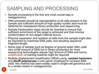 SAMPLING AND PROCESSING
15-07-2020JUNIOR6
 Sample processing is the first and most crucial step in
metagenomics.
 DNA extracted should be representative of all cells present in the
sample and sufficient amount of high quality nucleic acid must be
obtained for subsequent library production and sequencing.
 Sample fractionation steps should be checked to ensure that
sufficient enrichment of the target is achieved and that minimal
contamination of non-target material occurs.
 Physical separation and isolation of cells from the sample might also
be important to maximize DNA yield, and resulting sequence
fragment length.
 Some type of sample such as biopsis or ground water often yield
very small amount of DNA but in library production for most
sequencing technologies require high amount of DNA and hence
amplification of starting material might be required.
 Multiple displacement amplification (MDA) using random hexamers
and phi29 polymerase is one option employed to increase DNA
yield, this method has been widely used in single-cell genomics and
to a certain extent in metagenomics.
 