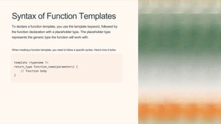 Syntax of Function Templates
To declare a function template, you use the template keyword, followed by
the function declaration with a placeholder type. The placeholder type
represents the generic type the function will work with.
When creating a function template, you need to follow a specific syntax. Here's how it looks:
template <typename T>
return_type function_name(parameters) {
// function body
}
 