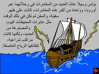 ‫ﺑﻮﻟﺲ وﺱﻴﻼ ﻋﺎﺵﺎ اﻟﻌﺪﻳﺪ ﻡﻦ اﻟﻤﻐﺎﻡﺮات ﻓﻲ رﺣﻼﺕﻬﻤﺎ ﻋﺒﺮ‬
    ‫أوروﺑﺎ، وواﺣﺪة ﻡﻦ أآﺒﺮ هﺬﻩ اﻟﻤﻐﺎﻡﺮات، آﺎﻧﺖ ﻋﻠﻰ ﻇﻬﺮ‬
 ‫ﺱﻔﻴﻨﺔ، واﻟﺴﻔﻦ ﻟﻢ ﺕﻜﻦ ﻓﻲ ذﻟﻚ اﻟﻮﻗﺖ‬
   ‫ﻡﺜﻞ ﻋﺎﺑﺮات اﻟﻤﺤﻴﻄﺎت اﻟﻴﻮم،‬
   ‫واﻟﻤﺼﻨﻮﻋﺔ ﻡﻦ‬
 ‫اﻟﺤﺪﻳﺪ، وﻟﻜﻨﻬﺎ آﺎﻧﺖ‬
    ‫ﻡﺮاآﺐ ﺵﺮاﻋﻴﺔ،‬
‫ﺕﺘﻘﺎذﻓﻬﺎ اﻟﺮﻳﺎح اﻟﻌﺎﺻﻔﺔ.‬
 