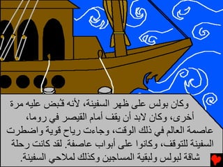 ‫وآﺎن ﺑﻮﻟﺲ ﻋﻠﻰ ﻇﻬﺮ اﻟﺴﻔﻴﻨﺔ، ﻷﻧﻪ ﻗُﺒﺾ ﻋﻠﻴﻪ ﻡﺮة‬
              ‫ـ‬
     ‫أﺥﺮى، وآﺎن ﻻﺑﺪ أن ﻳﻘﻒ أﻡﺎم اﻟﻘﻴﺼﺮ ﻓﻲ روﻡﺎ،‬
‫ﻋﺎﺻﻤﺔ اﻟﻌﺎﻟﻢ ﻓﻲ ذﻟﻚ اﻟﻮﻗﺖ، وﺟﺎءت رﻳﺎح ﻗﻮﻳﺔ واﺿﻄﺮت‬
 ‫اﻟﺴﻔﻴﻨﺔ ﻟﻠﺘﻮﻗﻒ، وآﺎﻧﻮا ﻋﻠﻰ أﺑﻮاب ﻋﺎﺻﻔﺔ. ﻟﻘﺪ آﺎﻧﺖ رﺣﻠﺔ‬
   ‫ﺵﺎﻗﺔ ﻟﺒﻮﻟﺲ وﻟﺒﻘﻴﺔ اﻟﻤﺴﺎﺟﻴﻦ وآﺬﻟﻚ ﻟﻤﻼﺣﻲ اﻟﺴﻔﻴﻨﺔ.‬
 
