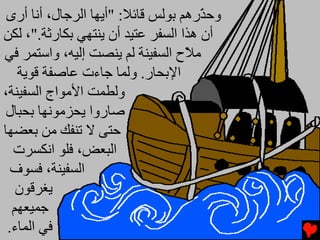 ‫وﺣ ّرهﻢ ﺑﻮﻟﺲ ﻗﺎﺉﻼ: "أﻳﻬﺎ اﻟﺮﺟﺎل، أﻧﺎ أرى‬
                                      ‫ﺬ‬
‫أن هﺬا اﻟﺴﻔﺮ ﻋﺘﻴﺪ أن ﻳﻨﺘﻬﻲ ﺑﻜﺎرﺛﺔ."، ﻟﻜﻦ‬
‫ﻡ ّح اﻟﺴﻔﻴﻨﺔ ﻟﻢ ﻳﻨﺼﺖ إﻟﻴﻪ، واﺱﺘﻤﺮ ﻓﻲ‬
                                   ‫ﻼ‬
   ‫اﻹﺑﺤﺎر. وﻟﻤﺎ ﺟﺎءت ﻋﺎﺻﻔﺔ ﻗﻮﻳﺔ‬
‫وﻟﻄﻤﺖ اﻷﻡﻮاج اﻟﺴﻔﻴﻨﺔ،‬
 ‫ﺻﺎروا ﻳﺤﺰﻡﻮﻧﻬﺎ ﺑﺤﺒﺎل‬
‫ﺣﺘﻰ ﻻ ﺕﻨﻔﻚ ﻡﻦ ﺑﻌﻀﻬﺎ‬
  ‫اﻟﺒﻌﺾ، ﻓﻠﻮ اﻧﻜﺴﺮت‬
  ‫اﻟﺴﻔﻴﻨﺔ، ﻓﺴﻮف‬
   ‫ﻳﻐﺮﻗﻮن‬
  ‫ﺟﻤﻴﻌﻬﻢ‬
 ‫ﻓﻲ اﻟﻤﺎء.‬
 