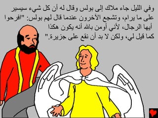 ‫وﻓﻲ اﻟﻠﻴﻞ ﺟﺎء ﻡﻼك إﻟﻰ ﺑﻮﻟﺲ وﻗﺎل ﻟﻪ أن آﻞ ﺵﻲء ﺱﻴﺴﻴﺮ‬
‫ﻋﻠﻰ ﻡﺎ ﻳﺮام، وﺕﺸﺠﻊ اﻵﺥﺮون ﻋﻨﺪﻡﺎ ﻗﺎل ﻟﻬﻢ ﺑﻮﻟﺲ: "اﻓﺮﺣﻮا‬
               ‫أﻳﻬﺎ اﻟﺮﺟﺎل، ﻷﻧﻲ أوﻡﻦ ﺑﺎﷲ أﻧﻪ ﻳﻜﻮن هﻜﺬا‬
              ‫آﻤﺎ ﻗﻴﻞ ﻟﻲ، وﻟﻜﻦ ﻻ ﺑﺪ أن ﻧﻘﻊ ﻋﻠﻰ ﺟﺰﻳﺮة."‬
 