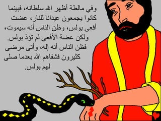 ‫وﻓﻲ ﻡﺎﻟﻄﺔ أﻇﻬﺮ اﷲ ﺱﻠﻄﺎﻧﻪ، ﻓﺒﻴﻨﻤﺎ‬
   ‫آﺎﻧﻮا ﻳﺠﻤﻌﻮن ﻋﻴﺪاﻧﺎ ﻟﻠﻨﺎر، ﻋﻀﺖ‬
‫أﻓﻌﻰ ﺑﻮﻟﺲ، وﻇﻦ اﻟﻨﺎس أﻧﻪ ﺱﻴﻤﻮت،‬
 ‫وﻟﻜﻦ ﻋﻀﺔ اﻷﻓﻌﻰ ﻟﻢ ﺕﺆذ ﺑﻮﻟﺲ.‬
‫ﻓﻈﻦ اﻟﻨﺎس أﻧﻪ إﻟﻪ، وأﺕﻰ ﻡﺮﺿﻰ‬
‫آﺜﻴﺮون ﻓﺸﻔﺎهﻢ اﷲ ﺑﻌﺪﻡﺎ ﺻﻠﻰ‬
         ‫ﻟﻬﻢ ﺑﻮﻟﺲ.‬
 