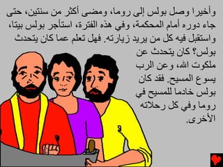 ‫وأﺥﻴﺮا وﺻﻞ ﺑﻮﻟﺲ إﻟﻰ روﻡﺎ، وﻡﻀﻰ أآﺜﺮ ﻡﻦ ﺱﻨﺘﻴﻦ، ﺣﺘﻰ‬
‫ﺟﺎء دورﻩ أﻡﺎم اﻟﻤﺤﻜﻤﺔ، وﻓﻲ هﺬﻩ اﻟﻔﺘﺮة، اﺱﺘﺄﺟﺮ ﺑﻮﻟﺲ ﺑﻴﺘﺎ،‬
  ‫واﺱﺘﻘﺒﻞ ﻓﻴﻪ آﻞ ﻡﻦ ﻳﺮﻳﺪ زﻳﺎرﺕﻪ. ﻓﻬﻞ ﺕﻌﻠﻢ ﻋﻤﺎ آﺎن ﻳﺘﺤﺪث‬
                                   ‫ﺑﻮﻟﺲ؟ آﺎن ﻳﺘﺤﺪث ﻋﻦ‬
                                   ‫ﻡﻠﻜﻮت اﷲ، وﻋﻦ اﻟﺮب‬
                                    ‫ﻳﺴﻮع اﻟﻤﺴﻴﺢ. ﻓﻘﺪ آﺎن‬
                                   ‫ﺑﻮﻟﺲ ﺥﺎدﻡﺎ ﻟﻠﻤﺴﻴﺢ ﻓﻲ‬
                                    ‫روﻡﺎ وﻓﻲ آﻞ رﺣﻼﺕﻪ‬
                                                 ‫اﻷﺥﺮى.‬
 