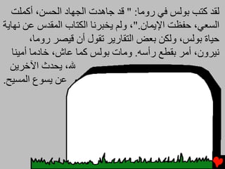 ‫ﻟﻘﺪ آﺘﺐ ﺑﻮﻟﺲ ﻓﻲ روﻡﺎ: " ﻗﺪ ﺟﺎهﺪت اﻟﺠﻬﺎد اﻟﺤﺴﻦ، أآﻤﻠﺖ‬
‫اﻟﺴﻌﻲ، ﺣﻔﻈﺖ اﻹﻳﻤﺎن."، وﻟﻢ ﻳﺨﺒﺮﻧﺎ اﻟﻜﺘﺎب اﻟﻤﻘﺪس ﻋﻦ ﻧﻬﺎﻳﺔ‬
         ‫ﺣﻴﺎة ﺑﻮﻟﺲ، وﻟﻜﻦ ﺑﻌﺾ اﻟﺘﻘﺎرﻳﺮ ﺕﻘﻮل أن ﻗﻴﺼﺮ روﻡﺎ،‬
   ‫ﻧﻴﺮون، أﻡﺮ ﺑﻘﻄﻊ رأﺱﻪ. وﻡﺎت ﺑﻮﻟﺲ آﻤﺎ ﻋﺎش، ﺥﺎدﻡﺎ أﻡﻴﻨﺎ‬
  ‫ﷲ، ﻳﺤﺪث اﻵﺥﺮﻳﻦ‬
‫ﻋﻦ ﻳﺴﻮع اﻟﻤﺴﻴﺢ.‬
 