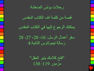 ‫رﺣﻼت ﺑﻮﻟﺲ اﻟﻤﺪهﺸﺔ‬

  ‫ﻗﺼﺔ ﻡﻦ آﻠﻤﺔ اﷲ، اﻟﻜﺘﺎب اﻟﻤﻘﺪس‬

‫ﻳﻤﻜﻨﻚ اﻟﺮﺟﻮع إﻟﻴﻬﺎ ﻓﻲ اﻟﻜﺘﺎب اﻟﻤﻘﺪس‬

‫ﺱﻔﺮ أﻋﻤﺎل اﻟﺮﺱﻞ: 61، 02، 72، 82‬
     ‫رﺱﺎﻟﺔ ﺕﻴﻤﻮﺛﺎوس اﻟﺜﺎﻧﻴﺔ:4‬


      ‫"ﻓﺘﺢ آﻼﻡﻚ ﻳﻨﻴﺮ اﻟﻌﻘﻞ"‬
        ‫ﻡﺰﻡﻮر 911: 031‬
 