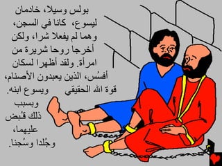 ‫ﺑﻮﻟﺲ وﺱﻴﻼ، ﺥﺎدﻡﺎن‬
    ‫ﻟﻴﺴﻮع، آﺎﻧﺎ ﻓﻲ اﻟﺴﺠﻦ،‬
   ‫وهﻤﺎ ﻟﻢ ﻳﻔﻌﻼ ﺵﺮا، وﻟﻜﻦ‬
   ‫أﺥﺮﺟﺎ روﺣﺎ ﺵﺮﻳﺮة ﻡﻦ‬
   ‫اﻡﺮأة. وﻟﻘﺪ أﻇﻬﺮا ﻟﺴﻜﺎن‬
‫أﻓ ُﺲ، اﻟﺬﻳﻦ ﻳﻌﺒﺪون اﻷﺻﻨﺎم،‬
                          ‫ﺴ‬
 ‫وﻳﺴﻮع اﺑﻨﻪ.‬      ‫ﻗﻮة اﷲ اﻟﺤﻘﻴﻘﻲ‬
    ‫وﺑﺴﺒﺐ‬
‫ذﻟﻚ ﻗُﺒﺾ‬
      ‫ـ‬
    ‫ﻋﻠﻴﻬﻤﺎ،‬
  ‫و ُﻠﺪا و ُﺠﻨﺎ.‬
       ‫ﺟ ﺱ‬
 
