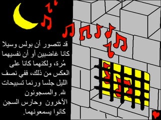 ‫ﻗﺪ ﺕﺘﺼﻮر أن ﺑﻮﻟﺲ وﺱﻴﻼ‬
‫آﺎﻧﺎ ﻏﺎﺿﺒﻴﻦ أو أن ﻧﻔﺴﻴﻬﻤﺎ‬
   ‫ُﺮة، وﻟﻜﻨﻬﻤﺎ آﺎﻧﺎ ﻋﻠﻰ‬
                       ‫ﻡ‬
‫اﻟﻌﻜﺲ ﻡﻦ ذﻟﻚ، ﻓﻔﻲ ﻧﺼﻒ‬
‫اﻟﻠﻴﻞ ﺟﻠﺴﺎ ورﻧﻤﺎ ﺕﺴﺒﻴﺤﺎت‬
         ‫ﷲ. واﻟﻤﺴﺠﻮﻧﻮن‬
 ‫اﻵﺥﺮون وﺣﺎرس اﻟﺴﺠﻦ‬
        ‫آﺎﻧﻮا ﻳﺴﻤﻌﻮﻧﻬﻤﺎ.‬
 