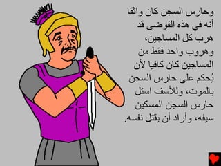‫وﺣﺎرس اﻟﺴﺠﻦ آﺎن واﺛﻘﺎ‬
     ‫أﻧﻪ ﻓﻲ هﺬﻩ اﻟﻔﻮﺿﻰ ﻗﺪ‬
       ‫هﺮب آﻞ اﻟﻤﺴﺎﺟﻴﻦ،‬
     ‫وهﺮوب واﺣﺪ ﻓﻘﻂ ﻡﻦ‬
   ‫اﻟﻤﺴﺎﺟﻴﻦ آﺎن آﺎﻓﻴﺎ ﻷن‬
  ‫ُﺤﻜﻢ ﻋﻠﻰ ﺣﺎرس اﻟﺴﺠﻦ‬    ‫ﻳ‬
    ‫ﺑﺎﻟﻤﻮت، وﻟﻸﺱﻒ اﺱﺘﻞ‬
    ‫ﺣﺎرس اﻟﺴﺠﻦ اﻟﻤﺴﻜﻴﻦ‬
‫ﺱﻴﻔﻪ، وأراد أن ﻳﻘﺘﻞ ﻧﻔﺴﻪ.‬
 