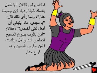 ‫ﻓﻨﺎداﻩ ﺑﻮﻟﺲ ﻗﺎﺉﻼ: "ﻻ ﺕﻔﻌﻞ‬
‫ﺑﻨﻔﺴﻚ ﺵﻴﺌﺎ ردﻳﺎ، ﻷن ﺟﻤﻴﻌﻨﺎ‬
    ‫هﻨﺎ."، وﻟﻤﺎ رأى ذﻟﻚ ﻗﺎل:‬
     ‫"ﻳﺎ ﺱﻴﺪي، ﻡﺎذا ﻳﻨﺒﻐﻲ أن‬
   ‫أﻓﻌﻞ ﻟﻜﻲ أﺥﻠﺺ؟"، ﻓﻘﺎﻻ:‬
   ‫"ﺁﻡﻦ ﺑﺎﻟﺮب ﻳﺴﻮع اﻟﻤﺴﻴﺢ‬
   ‫ﻓﺘﺨﻠﺺ أﻧﺖ وأهﻞ ﺑﻴﺘﻚ."،‬
     ‫ﻓﺂﻡﻦ ﺣﺎرس اﻟﺴﺠﻦ وهﻮ‬
                 ‫ﻓﺮح ﺟﺪا.‬
 
