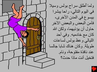 ‫وﻟﻤﺎ ُﻃﻠﻖ ﺱﺮاح ﺑﻮﻟﺲ وﺱﻴﻼ‬
                       ‫أ‬
  ‫ﻓﻲ اﻟﻴﻮم اﻟﺘﺎﻟﻲ، راﺣﺎ ﻳﺒﺸﺮا‬
    ‫ﺑﻴﺴﻮع ﻓﻲ اﻟﻤﺪن اﻷﺥﺮى،‬
 ‫ﻓﺂﻡﻦ اﻟﺒﻌﺾ واﻟﺒﻌﺾ اﻵﺥﺮ‬
  ‫ﺣﺎول أن ﻳﺆذﻳﻬﻤﺎ، وﻟﻜﻦ اﷲ‬
     ‫آﺎن ﻡﻊ ﺥﺎدﻡﻴﻪ. وﻓﻲ أﺣﺪ‬
   ‫اﻟﻠﻴﺎﻟﻲ وﻋﻆ ﺑﻮﻟﺲ ﻟﺴﺎﻋﺎت‬
‫ﻃﻮﻳﻠﺔ. وآﺎن هﻨﺎك ﺵﺎﺑﺎ ﺟﺎﻟﺴﺎ‬
      ‫ﻋﻨﺪ ﻧﺎﻓﺬة ﻡﻔﺘﻮﺣﺔ، وﻧﺎم.‬
        ‫ﻓﺘﺨﻴﻞ أﻧﺖ ﻡﺎذا ﺣﺪث؟‬
 