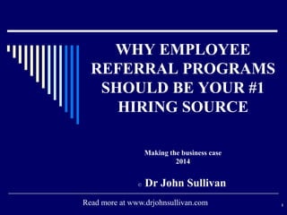 WHY EMPLOYEE
REFERRAL PROGRAMS
SHOULD BE YOUR #1
HIRING SOURCE
Making the business case
2014

©

Dr John Sullivan

Read more at www.drjohnsullivan.com

1

 