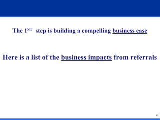 The 1ST step is building a compelling business case

Here is a list of the business impacts from referrals

4

 