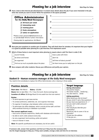 Phoning for a job interview Role Plays for Today
Role Plays for Today
A Have a look at this Internet job advertisement. It contains basic details about the job. If you were interested in the job,
what else would you want to know? Write five questions in the spaces provided.
Student B – Human resources manager at the Daily Word newspaper
You need to hire somebody to replace the Office Administrator, who is leaving in three weeks.
Phoning for a job interview
¢
53Photocopiable © 2006 DELTA PUBLISHING from Role Plays for Today by Jason Anderson
Target language
Giving information
The position begins…
The duties include… (verb)+ing…
You also need to… (verb)
Asking questions
What would you like to know?
Do you mind if I ask a few questions?
Do you have any experience of…?
Can you work under pressure?
Can you…?
How would you describe your
personality?
Would you like to come in for an
interview?
I’ll give you the address.
I’ll see you on…
B Now give your questions to another pair of students. They will check them for mistakes. It’s important that your English
is as good as possible when phoning for a job interview. First impressions count!
C Which of these factors is most important when phoning to enquire about a job? Put them in order (1–8):
sound friendly have a joke with them
be direct and honest don’t lie
be organised tell them all about yourself
find out as much as possible about the place let them know you’re really keen on the job
D Now compare with other students. Discuss your differences and justify your opinion.
1)
?
2)
?
3)
?
4)
?
5)
?
Position details
Start date: 15th March Salary: £23,000
Hours: 8am to 4pm Mon – Fri; 1 hour for lunch. Some evenings late.
Location of office: 28 Bridge Road (5 mins walk from the train station)
Duties:
– To send reporters to get news stories
– To contact politicians, celebrities, etc. and organise interviews
– To organise 3 meetings a day between editor and journalists
– To administer the office database, which controls all the staff, and their
daily workload (training on database is provided)
The correct applicant must…
– have some computer experience, ideally with database administration
– be able to work under pressure every day
– be very organised, hard–working, polite and patient
– have an interest in news
Note: No specific qualifications are necessary, but all are useful.
Office Administrator
for the Daily Word Newspaper
Ⅺߜ 35 hours per week
Ⅺߜ interesting work
Ⅺߜ training given
Ⅺߜ lively atmosphere
Ⅺߜ salary on application
Please e-mail: personnel@dailyword.co.uk
or call 020 0528 7810 for further information
Closing date for applications: 3rd March
If someone calls, answer their questions and find out if they have the necessary skills.
Use the Target language to help you. If they seem suitable, arrange a date and time for an interview.
 
