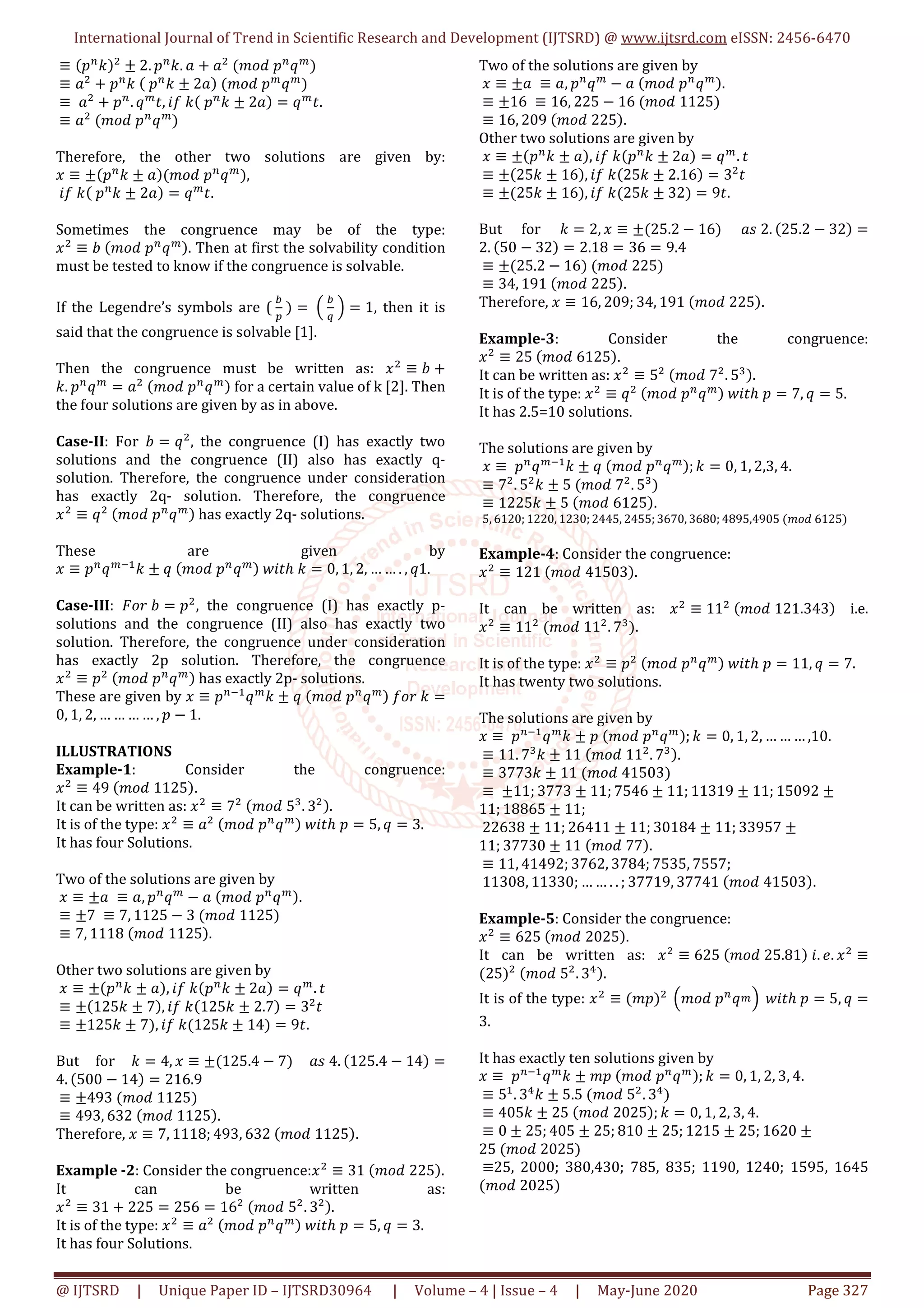 International Journal of Trend in Scientific Research and Development (IJTSRD) @ www.ijtsrd.com eISSN: 2456-6470
@ IJTSRD | Unique Paper ID – IJTSRD30964 | Volume – 4 | Issue – 4 | May-June 2020 Page 327
≡ ሺ‫݌‬௡
݇ሻଶ
± 2. ‫݌‬௡
݇. ܽ + ܽଶ
	ሺ݉‫݌	݀݋‬௡
‫ݍ‬௠
ሻ
≡ ܽଶ
+ ‫݌‬௡
݇	ሺ	‫݌‬௡
݇ ± 2ܽሻ	ሺ݉‫݌	݀݋‬௠
‫ݍ‬௠
ሻ
≡	ܽଶ
+ ‫݌‬௡
. ‫ݍ‬௠
‫,ݐ‬ ݂݅	݇ሺ	‫݌‬௡
݇ ± 2ܽሻ = ‫ݍ‬௠
‫	.ݐ‬
≡ ܽଶ
	ሺ݉‫݌	݀݋‬௡
‫ݍ‬௠
ሻ
Therefore, the other two solutions are given by:
‫ݔ‬ ≡ ±ሺ‫݌‬௡
݇ ± ܽሻሺ݉‫݌	݀݋‬௡
‫ݍ‬௠
ሻ,
݂݅	݇ሺ	‫݌‬௡
݇ ± 2ܽሻ = ‫ݍ‬௠
‫	.ݐ‬
Sometimes the congruence may be of the type:
‫ݔ‬ଶ
≡ ܾ	ሺ݉‫݌	݀݋‬௡
‫ݍ‬௠ሻ. Then at first the solvability condition
must be tested to know if the congruence is solvable.
If the Legendre’s symbols are (	
௕
௣
	ሻ =	ቀ	
௕
௤
	ቁ = 1, then it is
said that the congruence is solvable [1].
Then the congruence must be written as: ‫ݔ‬ଶ
≡ ܾ +
݇. ‫݌‬௡
‫ݍ‬௠
= ܽଶ
	ሺ݉‫݌	݀݋‬௡
‫ݍ‬௠ሻ for a certain value of k [2]. Then
the four solutions are given by as in above.
Case-II: For ܾ = ‫ݍ‬ଶ
, the congruence (I) has exactly two
solutions and the congruence (II) also has exactly q-
solution. Therefore, the congruence under consideration
has exactly 2q- solution. Therefore, the congruence
‫ݔ‬ଶ
≡ ‫ݍ‬ଶ
	ሺ݉‫݌	݀݋‬௡
‫ݍ‬௠ሻ has exactly 2q- solutions.
These are given by
‫ݔ‬ ≡ ‫݌‬௡
‫ݍ‬௠ିଵ
݇ ± ‫	ݍ‬ሺ݉‫݌	݀݋‬௡
‫ݍ‬௠ሻ	‫ݐ݅ݓ‬ℎ	݇ = 0, 1, 2, … … . , ‫.1ݍ‬
Case-III: ‫ܾ	ݎ݋ܨ‬ = ‫݌‬ଶ
, the congruence (I) has exactly p-
solutions and the congruence (II) also has exactly two
solution. Therefore, the congruence under consideration
has exactly 2p solution. Therefore, the congruence
‫ݔ‬ଶ
≡ ‫݌‬ଶ
	ሺ݉‫݌	݀݋‬௡
‫ݍ‬௠ሻ has exactly 2p- solutions.
These are given by ‫ݔ‬ ≡ ‫݌‬௡ିଵ
‫ݍ‬௠
݇ ± ‫	ݍ‬ሺ݉‫݌	݀݋‬௡
‫ݍ‬௠ሻ	݂‫݇	ݎ݋‬ =
0, 1, 2, … … … … , ‫݌‬ − 1.
ILLUSTRATIONS
Example-1: Consider the congruence:
‫ݔ‬ଶ
≡ 49	ሺ݉‫5211	݀݋‬ሻ.
It can be written as: ‫ݔ‬ଶ
≡ 7ଶ
	ሺ݉‫5	݀݋‬ଷ
. 3ଶሻ.
It is of the type: ‫ݔ‬ଶ
≡ ܽଶ
	ሺ݉‫݌	݀݋‬௡
‫ݍ‬௠ሻ	‫ݐ݅ݓ‬ℎ	‫݌‬ = 5, ‫ݍ‬ = 3.
It has four Solutions.
Two of the solutions are given by
‫ݔ‬ ≡ ±ܽ	 ≡ ܽ, ‫݌‬௡
‫ݍ‬௠
− ܽ	ሺ݉‫݌	݀݋‬௡
‫ݍ‬௠ሻ.
≡ ±7	 ≡ 7, 1125 − 3	ሺ݉‫5211	݀݋‬ሻ
≡ 7, 1118	ሺ݉‫5211	݀݋‬ሻ.
Other two solutions are given by
‫ݔ‬ ≡ ±ሺ‫݌‬௡
݇ ± ܽሻ, ݂݅	݇ሺ‫݌‬௡
݇ ± 2ܽሻ = ‫ݍ‬௠
. ‫ݐ‬
≡ ±ሺ125݇ ± 7ሻ, ݂݅	݇ሺ125݇ ± 2.7ሻ = 3ଶ
‫ݐ‬
≡ ±125݇ ± 7ሻ, ݂݅	݇ሺ125݇ ± 14ሻ = 9‫.ݐ‬
But for ݇ = 4, ‫ݔ‬ ≡ ±ሺ125.4 − 7ሻ ܽ‫.4	ݏ‬ ሺ125.4 − 14ሻ =
4. ሺ500 − 14ሻ = 216.9
≡ ±493	ሺ݉‫5211	݀݋‬ሻ
≡ 493, 632	ሺ݉‫5211	݀݋‬ሻ.
Therefore, ‫ݔ‬ ≡ 7, 1118; 493, 632	ሺ݉‫5211	݀݋‬ሻ.
Example -2: Consider the congruence:‫ݔ‬ଶ
≡ 31	ሺ݉‫522	݀݋‬ሻ.
It can be written as:
‫ݔ‬ଶ
≡ 31 + 225 = 256 = 16ଶ
	ሺ݉‫5	݀݋‬ଶ
. 3ଶሻ.
It is of the type: ‫ݔ‬ଶ
≡ ܽଶ
	ሺ݉‫݌	݀݋‬௡
‫ݍ‬௠ሻ	‫ݐ݅ݓ‬ℎ	‫݌‬ = 5, ‫ݍ‬ = 3.
It has four Solutions.
Two of the solutions are given by
‫ݔ‬ ≡ ±ܽ	 ≡ ܽ, ‫݌‬௡
‫ݍ‬௠
− ܽ	ሺ݉‫݌	݀݋‬௡
‫ݍ‬௠ሻ.
≡ ±16	 ≡ 16, 225 − 16	ሺ݉‫5211	݀݋‬ሻ
≡ 16, 209	ሺ݉‫522	݀݋‬ሻ.
Other two solutions are given by
‫ݔ‬ ≡ ±ሺ‫݌‬௡
݇ ± ܽሻ, ݂݅	݇ሺ‫݌‬௡
݇ ± 2ܽሻ = ‫ݍ‬௠
. ‫ݐ‬
≡ ±ሺ25݇ ± 16ሻ, ݂݅	݇ሺ25݇ ± 2.16ሻ = 3ଶ
‫ݐ‬
≡ ±ሺ25݇ ± 16ሻ, ݂݅	݇ሺ25݇ ± 32ሻ = 9‫.ݐ‬
But for ݇ = 2, ‫ݔ‬ ≡ ±ሺ25.2 − 16ሻ ܽ‫.2	ݏ‬ ሺ25.2 − 32ሻ =
2. ሺ50 − 32ሻ = 2.18 = 36 = 9.4
≡ ±ሺ25.2 − 16ሻ	ሺ݉‫522	݀݋‬ሻ
≡ 34, 191	ሺ݉‫522	݀݋‬ሻ.
Therefore, ‫ݔ‬ ≡ 16, 209; 34, 191	ሺ݉‫522	݀݋‬ሻ.
Example-3: Consider the congruence:
‫ݔ‬ଶ
≡ 25	ሺ݉‫5216	݀݋‬ሻ.
It can be written as: ‫ݔ‬ଶ
≡ 5ଶ
	ሺ݉‫7	݀݋‬ଶ
. 5ଷሻ.
It is of the type: ‫ݔ‬ଶ
≡ ‫ݍ‬ଶ
	ሺ݉‫݌	݀݋‬௡
‫ݍ‬௠ሻ	‫ݐ݅ݓ‬ℎ	‫݌‬ = 7, ‫ݍ‬ = 5.
It has 2.5=10 solutions.
The solutions are given by
‫ݔ‬ ≡	‫݌‬௡
‫ݍ‬௠ିଵ
݇ ± ‫	ݍ‬ሺ݉‫݌	݀݋‬௡
‫ݍ‬௠ሻ; ݇ = 0, 1, 2,3, 4.
≡ 7ଶ
. 5ଶ
݇ ± 5	ሺ݉‫7	݀݋‬ଶ
. 5ଷ
ሻ
≡ 1225݇ ± 5	ሺ݉‫5216	݀݋‬ሻ.
5, 6120; 1220, 1230; 2445, 2455; 3670, 3680; 4895,4905	ሺ݉‫5216	݀݋‬ሻ
Example-4: Consider the congruence:
‫ݔ‬ଶ
≡ 121	ሺ݉‫30514	݀݋‬ሻ.
It can be written as: ‫ݔ‬ଶ
≡ 11ଶ
	ሺ݉‫343.121	݀݋‬ሻ i.e.
‫ݔ‬ଶ
≡ 11ଶ
	ሺ݉‫11	݀݋‬ଶ
. 7ଷ
ሻ.
It is of the type: ‫ݔ‬ଶ
≡ ‫݌‬ଶ
	ሺ݉‫݌	݀݋‬௡
‫ݍ‬௠ሻ	‫ݐ݅ݓ‬ℎ	‫݌‬ = 11, ‫ݍ‬ = 7.
It has twenty two solutions.
The solutions are given by
‫ݔ‬ ≡	‫݌‬௡ିଵ
‫ݍ‬௠
݇ ± ‫	݌‬ሺ݉‫݌	݀݋‬௡
‫ݍ‬௠ሻ; ݇ = 0, 1, 2, … … … ,10.
≡ 11. 7ଷ
݇ ± 11	ሺ݉‫11	݀݋‬ଶ
. 7ଷሻ.
≡ 3773݇ ± 11	ሺ݉‫30514	݀݋‬ሻ
≡	±11; 3773 ± 11; 7546 ± 11; 11319 ± 11; 15092 ±
11; 18865 ± 11;
22638 ± 11; 26411 ± 11; 30184 ± 11; 33957 ±
11; 37730 ± 11	ሺ݉‫77	݀݋‬ሻ.
≡ 11, 41492; 3762, 3784; 7535, 7557;
11308, 11330; … … . . ; 37719, 37741	ሺ݉‫30514	݀݋‬ሻ.
Example-5: Consider the congruence:
‫ݔ‬ଶ
≡ 625	ሺ݉‫5202	݀݋‬ሻ.
It can be written as: ‫ݔ‬ଶ
≡ 625	ሺ݉‫18.52	݀݋‬ሻ	݅. ݁. ‫ݔ‬ଶ
≡
ሺ25ሻଶ
	ሺ݉‫5	݀݋‬ଶ
. 3ସሻ.
It is of the type: ‫ݔ‬ଶ
≡ ሺ݉‫݌‬ሻଶ
	ቀ݉‫݌	݀݋‬௡
‫ݍ‬௠ቁ 	‫ݐ݅ݓ‬ℎ	‫݌‬ = 5, ‫ݍ‬ =
3.
It has exactly ten solutions given by
‫ݔ‬ ≡	‫݌‬௡ିଵ
‫ݍ‬௠
݇ ± ݉‫	݌‬ሺ݉‫݌	݀݋‬௡
‫ݍ‬௠ሻ; ݇ = 0, 1, 2, 3, 4.
≡ 5ଵ
. 3ସ
݇ ± 5.5	ሺ݉‫5	݀݋‬ଶ
. 3ସ
ሻ
≡ 405݇ ± 25	ሺ݉‫5202	݀݋‬ሻ; ݇ = 0, 1, 2, 3, 4.
≡ 0 ± 25; 405 ± 25; 810 ± 25; 1215 ± 25; 1620 ±
25	ሺ݉‫5202	݀݋‬ሻ
≡25, 2000; 380,430; 785, 835; 1190, 1240; 1595, 1645
ሺ݉‫5202	݀݋‬ሻ
	
 