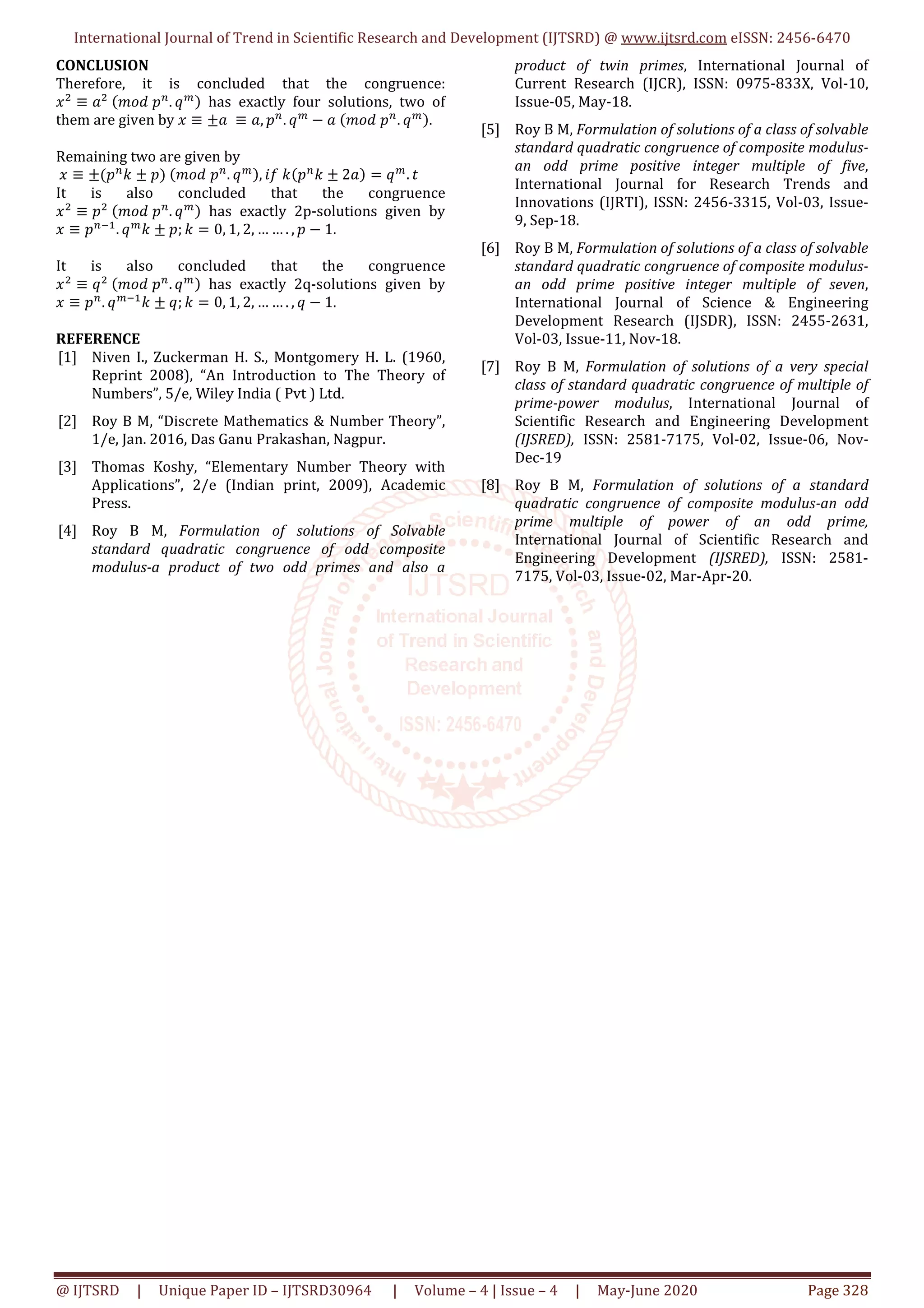 International Journal of Trend in Scientific Research and Development (IJTSRD) @ www.ijtsrd.com eISSN: 2456-6470
@ IJTSRD | Unique Paper ID – IJTSRD30964 | Volume – 4 | Issue – 4 | May-June 2020 Page 328
CONCLUSION
Therefore, it is concluded that the congruence:
‫ݔ‬ଶ
≡ ܽଶ
	ሺ݉‫݌	݀݋‬௡
. ‫ݍ‬௠ሻ has exactly four solutions, two of
them are given by ‫ݔ‬ ≡ ±ܽ	 ≡ ܽ, ‫݌‬௡
. ‫ݍ‬௠
− ܽ	ሺ݉‫݌	݀݋‬௡
. ‫ݍ‬௠ሻ.
Remaining two are given by
‫ݔ‬ ≡ ±ሺ‫݌‬௡
݇ ± ‫݌‬ሻ	ሺ݉‫݌	݀݋‬௡
. ‫ݍ‬௠ሻ, ݂݅	݇ሺ‫݌‬௡
݇ ± 2ܽሻ = ‫ݍ‬௠
. ‫ݐ‬
It is also concluded that the congruence
‫ݔ‬ଶ
≡ ‫݌‬ଶ
	ሺ݉‫݌	݀݋‬௡
. ‫ݍ‬௠ሻ has exactly 2p-solutions given by
‫ݔ‬ ≡ ‫݌‬௡ିଵ
. ‫ݍ‬௠
݇ ± ‫;݌‬ ݇ = 0, 1, 2, … … . , ‫݌‬ − 1.
It is also concluded that the congruence
‫ݔ‬ଶ
≡ ‫ݍ‬ଶ
	ሺ݉‫݌	݀݋‬௡
. ‫ݍ‬௠ሻ has exactly 2q-solutions given by
‫ݔ‬ ≡ ‫݌‬௡
. ‫ݍ‬௠ିଵ
݇ ± ‫;ݍ‬ ݇ = 0, 1, 2, … … . , ‫ݍ‬ − 1.
REFERENCE
[1] Niven I., Zuckerman H. S., Montgomery H. L. (1960,
Reprint 2008), “An Introduction to The Theory of
Numbers”, 5/e, Wiley India ( Pvt ) Ltd.
[2] Roy B M, “Discrete Mathematics & Number Theory”,
1/e, Jan. 2016, Das Ganu Prakashan, Nagpur.
[3] Thomas Koshy, “Elementary Number Theory with
Applications”, 2/e (Indian print, 2009), Academic
Press.
[4] Roy B M, Formulation of solutions of Solvable
standard quadratic congruence of odd composite
modulus-a product of two odd primes and also a
product of twin primes, International Journal of
Current Research (IJCR), ISSN: 0975-833X, Vol-10,
Issue-05, May-18.
[5] Roy B M, Formulation of solutions of a class of solvable
standard quadratic congruence of composite modulus-
an odd prime positive integer multiple of five,
International Journal for Research Trends and
Innovations (IJRTI), ISSN: 2456-3315, Vol-03, Issue-
9, Sep-18.
[6] Roy B M, Formulation of solutions of a class of solvable
standard quadratic congruence of composite modulus-
an odd prime positive integer multiple of seven,
International Journal of Science & Engineering
Development Research (IJSDR), ISSN: 2455-2631,
Vol-03, Issue-11, Nov-18.
[7] Roy B M, Formulation of solutions of a very special
class of standard quadratic congruence of multiple of
prime-power modulus, International Journal of
Scientific Research and Engineering Development
(IJSRED), ISSN: 2581-7175, Vol-02, Issue-06, Nov-
Dec-19
[8] Roy B M, Formulation of solutions of a standard
quadratic congruence of composite modulus-an odd
prime multiple of power of an odd prime,
International Journal of Scientific Research and
Engineering Development (IJSRED), ISSN: 2581-
7175, Vol-03, Issue-02, Mar-Apr-20.
 