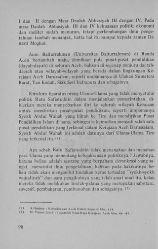 I dan
II dengan Masa Daulah A b b a s i y a h III dengan I V . Pada
masa Daulah Abbasiyah III dan I V kekuasaan politik, e k o n o m i
dan meliter sudah menurun, tetapi perkembangan ilmu pengetahuan tambah menanjak, hatta hal itu sampai kepada zaman D i nasti M o g h o l .
Jami Baiturrahman (Universitas Baiturrahman) di Banda
A c e h bertambah maju, demikian pula pusat-pusat pendidikan
(dayah-dayah) d i seluruh A c e h , bahkan d i segenap penjuru daerahdaerah atau wilayah-wilayah yang berada dalam lingkungan K e rajaan Aceh Darussalam, seperti umpamanya di Ulakan Sumatera
Barat, Y a n K e d a h , Siak Seri Indrapura dan sebagainya.
Kira-kira tigaratus orang Ulama-Ulama yang tidak menyetuiui
politik R a t u Safiatuddin dalam menjalankan pemerintahan, dibiarkan mereka menyebarkan diri ke seluruh wilayah Kerajaan
untuk mendirikan pusat-pusat pendidikan, seperti umpamanya
Syekh A b d u l Wahab yang hijrah ke T i r o dan mendirikan Pusat
Pendidikan Islam di sana, sehingga ia kemudian menjadi salah satu
pusat pendidikan yang terkenal dalam Kerajaan A c e h Darussalam.
S y e k h A b d u l Wahab i n i adalah datunya dari Ulama-Ulama T i r o
yang terkenal i t u . O
A p a sebab Ratu Safiatuddin tidak menangkap dan menahan
para Ulama yang menentang kebijaksanaan p o l i t i k n y a ? JaWabnya,
karena beliau adalah seorang yang berpaham demokrasi yang sangat mencintai ilmu pengetahuan, bahkan pada hakikatnya beliau tidak akan mengambil tindakan keras terhadap "syekh-syekh
w u j u d i y a h " dan para pengikutnya yang telah amat sesat itu, kalau
mereka tidak melakukan tindak-pidana yang merupakan sabotasc,
suversif, pembakaran, p c m b ü n u h a n dan sebagainya. >
(2

(1)

A . H a s j m y : Kehudayaan Aceh Dalam Scjai >i. hlm. 134.

(2)

M . Y u n u s Jamil : Tawarikh Kaja-Rajü Kerajaan Aceh hlm. 46

98

-47.

 