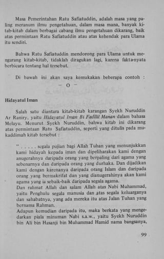 Masa Pemerintahan Ratu Safiatuddin, adalah masa yang paling meranum ilmu pengetahuan, dalam masa mana, banyak kitab-kitab dalam berbagai cabang ilmu pengetahuan dikarang, baik
atas permintaan Ratu Safiatuddin atau atas kehendak para Ulama
itu sendiri.
Bahwa Ratu Safiatuddin mendorong para Ulama untuk mengarang kitab-kitab, tidaklah diragukan lagi, karena fakta-nyata
berbieara tentang hal tersebut.
Di bawah ini akan saya kemukakan beberapa contoh :
-

O

-

Hidayatul Iman
Salah satu diantara kitab-kitab karangan Syekh Nuruddin
Ar Raniry, yaitu Hidayatul Iman Bi Fadllil Manan dalam bahasa
Melayu. Menurut Syekh Nuruddin, bahwa kitab ini dikarang
atas permintaan Ratu Safiatuddin, seperti yang ditulis pada mukaddimah kitab tersebut :
"
segala pujian bagi Allah Tuhan yang menunjukkan
kami hidayah kepada iman dan dipeliharakan kami dengan
anugerahnya daripada orang yang berpaling dari agama yang
sebenarnya dan daripada orang yang durhaka. Dan dijadikan
kami dengan karenanya daripada orang Islam dan daripada
orang yang bermakrifat dan yang dianugerahinya akan kami
agama yang ia sebaik-baik daripada segala agama.
Dan rahmat Allah dan salam Allah atas Nabi Muhammad,
yaitu Penghulu segala manusia dan atas segala keluarganya
dan sahabatnya, yang ada mereka itu atas Jalan Tuhan yang
bernama Rahman.
Adapun kemudian daripada itu, maka berkata yang mengedarkan piala minuman Nabi s.a.w., yaitu Syekh Nuruddin
bin A l i bin Hasanji bin Muhammad Hamid nama bangsanya,
99

 