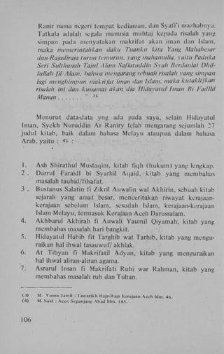 Ranir nama negeri tempat kediaman, dan Syafi'i mazhabnya.
Tatkala adalah segala manusia mulltaj kepada risalah yang
sinrpan pada nienyatakan makrifat akan iman dan Islam,
maka memerintahkan daku Tuanku kita Yang Mahabesar
dan Rajadiraja lurun temurun, yang mahamulia. yaitu Paduka
Seri Sulthanah Tajul Alam Safiatuddin Syah lierdaulat Dhillullah fil Alam. hahwa mengarang sebuah risalah vang sim/tan
lagi menghimpun makrifat iman dan Islam: maka kutaklijkan
risalah ini dan kunamai akan dia Hidayatul Iman Bi l adllil
Mana.fi
"

Menurut data-data y n g ada pada saya, selain Hidayatul
Iman, S y e k h N u r u d d i n A r Raniry telah mengarang scjumlah 27
j u d u l kitab, baik dalam bahasa Melayu ataupun dalam bahasa
A r a b . yaitu : >- :
4

t

1.
2 .
3 .

4.
5.
6.
7.

(j)
(4)

106

A s h Shirathul M u s t a q i m , kitab fiqh ( h u k u m ) yang lengkap.
Darrul Faraidl bi Syarhil A q a i d , kitab yang membahas
masalah tauhid/filsafat.
Bustanus Salatin fi Z i k r i l A u w a l i n wal A k h i r i n , sebuah kitab
sejarah yang amat besar, menceritakan riwayat kerajaankerajaan sebelum Islam, sesudah Islam, kerajaan-kerajaan
Islam M e l a y u , t é r m a s u k Kerajaan A c e h Darussalam.
A k h b a r u l A k h i r a h fi A u w a l i Y a u m i l Q i y a m a h , kitab yang
membahas masalah hari bangkit.
H i d a y a t u l Habib fit Targhib wat T a r h i b , kitab yang menguraikan hal ihwal tasauwuf/akhlak.
A t T i b y a n fi Makrifatil A d y a n , kitab yang menguraikan
hal ihwal aliran-aliran agama.
Asrarul Insan fi Makrifati R u h i war R a h m a n , kitab yang
membahas masalah ruh dan T u h a n .

M . Yunus Jamil : Tawarikh Kuja-Kaja Kerajaan A c e h hlm. 46.
M. Saul : Aceli Sepanjang Abad hlm. 185.

 
