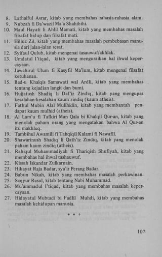 8. Lathaiful Asrar, kitab yang membahas rahasia-rahasia alam.
9. Nubzah fi Da'wazil Ma'a Shahibihi.
10. Maul Hayati li Ahlil Mamati, kitab yang membahas masalah
filsafat hidup dan filsafat mati.
11. Hilluz Zil, kitab yang membahas masalah pembebasan manusia dari jalan-jalan sesat.
12. Syifaul Qulub, kitab mengenai tasauwuf/akhlak.
13. Umdatul I'tiqad, kitab yang menguraikan hal ihwal kepercayaan.
14. Jawahirul Ulum fi Kasyfil Ma'lum, kitab mengenai filsafat
ketuhanan.
15. Bad-u Khalqis Samawati wal Ardli, kitab yang membahas
tentang kejadian langit dan bumi.
16. Hujjatush Shadiq li Daf'iz Zindiq, kitab yang mengupas
kesalahan-kesalahan kaum zindiq (kaum atheis).
17. Fathui Mubin Alal Mulihidin, kitab yang membantah pendapat kaum mulhid (atheis).
18. A l Lam'u fi Tafkiri Man Qala bi Khalqil Qur-an, kitab yang
menolak paham orang yang mengatakan bahwa A l Qur-an
itu makhluq.
19. Tambihul Awamili fi Tahqiqil Kalami fi Nawafil.
20. Shawarinush Shadiq li Qath'iz Zindiq, kitab yang menolak
paham kaum zindiq (atheis).
21. Rahiqul Muhammadiyah fi Thariqish Shufiyah, kitab yang
membahas hal ihwal tashauwuf.
22. Kissah Iskandar Zulkarnain.
23. Hikayat Raja Badar, sya'ir Perang Badar.
24. Babun Nikah, kitab yang membahas masalah perkawinan.
25. Saqyur Rasul, kitab tentang Nabi Muhammad.
26. Mu'ammadul I'tiqad, kitab yang membahas masalah kepercayaan.
27. Hidayatul Mubtadi bi Fadlil Muhdi, kitab yang membahas
masalah kehidupan manusia.
* * *

107

 