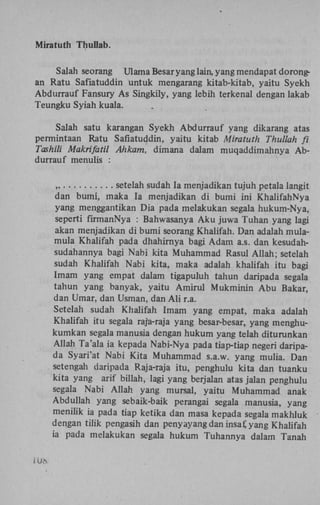Miratuth Thullab.
Salah seorang Ulama Besar yang lain, yang mendapat dorongan Ratu Safiatuddin untuk mengarang kitab-kitab, yaitu Syekh
Abdurrauf Fansury As Singkily, yang lebih terkenal dengan lakab
Teungku Syiah kuala.
Salah satu karangan Syekh Abdurrauf yang dikarang atas
permintaan Ratu Safiatuddin, yaitu kitab Miratuth Thullah fi
Tashili Makrifatil Ahkam, dimana dalam muqaddimahnya Abdurrauf menulis :
„
setelah sudah Ia menjadikan tujuh petala langit
dan bumi, maka Ia menjadikan di bumi ini KhalifahNya
yang menggantikan Dia pada melakukan segala hukum-Nya,
seperti firmanNya : Bahwasanya A k u juwa Tuhan yang lagi
akan menjadikan di bumi seorang Khalifah. Dan adalah mulamula Khalifah pada dhahirnya bagi Adam a.s. dan kesudahsudahannya bagi Nabi kita Muhammad Rasul Allah; setelah
sudah Khalifah Nabi kita, maka adalah khalifah itu bagi
Imam yang empat dalam tigapuluh tahun daripada segala
tahun yang banyak, yaitu Amirul Mukminin A b u Bakar,
dan Umar, dan Usman, dan A l i r.a.
Setelah sudah Khalifah Imam yang empat, maka adalah
Khalifah itu segala raja-raja yang besar-besar, yang menghukumkan segala manusia dengan hukum yang telah diturunkan
Allah Ta'ala ia kepada Nabi-Nya pada tiap-tiap negeri daripada Syari'at Nabi Kita Muhammad s.a.w. yang mulia. Dan
setengah daripada Raja-raja itu, penghulu kita dan tuanku
kita yang arif billah, lagi yang berjalan atas jalan penghulu
segala Nabi Allah yang mursal, yaitu Muhammad anak
Abduliah yang sebaik-baik perangai segala manusia, yang
menilik ia pada tiap ketika dan masa kepada segala makhluk
dengan tilik pengasih dan penyayang dan insaf, yang Khalifah
ia pada melakukan segala hukum Tuhannya dalam Tanah
IU«

 