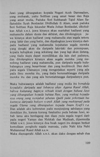 Jawi yang dibangsakan kepada Negeri Aceh Darussalam,
yang mubarak, yaitu Sulthan yang amat besar dan Raja
yang amat mulia, Paduka Seri Sulthanah Tajul Alam Safiatuddin Syah Berdaulat Dhillullah fi Alam, anak paduka
Seri Sulthan Raja Iskandar Muda Johan Berdaulat, dikekalkan Allah s.w.t. juwa kiranya akan martabat hadlarat yang
mahamulia dalam dunia dan akhirat, dan ditolonginya juwa kiranya akan hadlarat yang mahamulia atas segala seteru
yang lahir dan yang batin, dan dipalingkan juwa kiranya daripada hadlarat yang mahamulia kejahatan segala mereka
yang dengki akan dia daripada laki-laki dan perempuan,
kepada kebajikan yang sekarang dan yang lagi akan datang,
yang tiada siapa dapat memilihkan dia lain dari padanya,
dan ditolonginya kiranya akan segala mereka yang ïnenolong hadlarat yang mahamulia, pun daripada segala hulubalangnya yang besar-besar dan yang kecil-kecil. Dan daripada segala Ulamanya yang mengerjakan seperti yang ada
pada ilmu mereka itu, yang tiada berumahtangga daripada
mereka itu dan yang ada berumahtangga daripadanya pun.

Maka bahwasanya adalah hadlarat yang mulia itu bersabda
kepadaku daripada saat lobanya akan Agama Rasul Allah,
bahwa kukarang baginya sebuah kitab dengan bahasa Jawi
yang dibangsakan kepada bahasa Pase, yang muhtaj kepada
rtya orang yang menjabat jabatan Qadli pada pekerjaan hukumnya daripada hukum syarak Allah yang muktamad pada
segala Ulama yang dibangsakan kepada Imam Syafi'i r.a.
Dan adalah aku keberatan pada menjunjung sabdanya yang
demikian itu, karena kurang fasahatku pada bahasa Jawi, sebab lama aku berdagang dan diam pada segala negeri daripada negeri Yaman dan Mekkah dan Madinah, dipermulia
Allah s.w.t. juwa kiranya dua buah negeri itu dengan berkat
kemuliaan penghulu segala manusia, yaitu Nabi kita Nabi
Muhammad Rasul Allah s.a.w.
Maka dianugerahi Allah s.w.t. akan daku dengan sebab dua
109

 